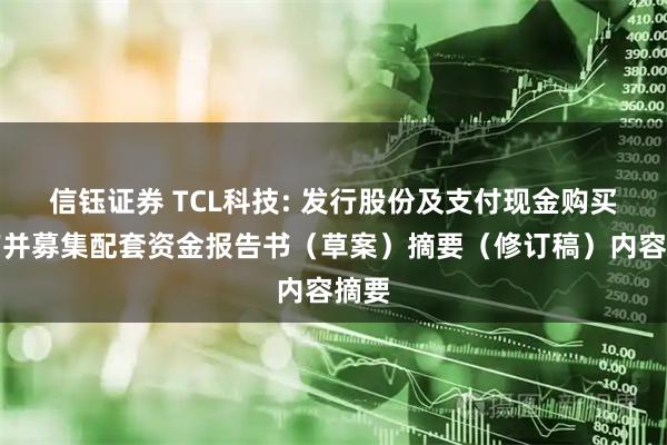信钰证券 TCL科技: 发行股份及支付现金购买资产并募集配套资金报告书（草案）摘要（修订稿）内容摘要