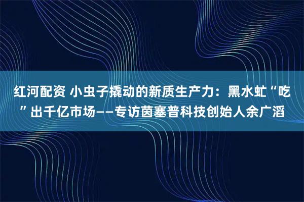 红河配资 小虫子撬动的新质生产力：黑水虻“吃”出千亿市场——专访茵塞普科技创始人余广滔