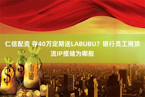 仁信配资 存40万定期送LABUBU？银行员工用顶流IP揽储为哪般