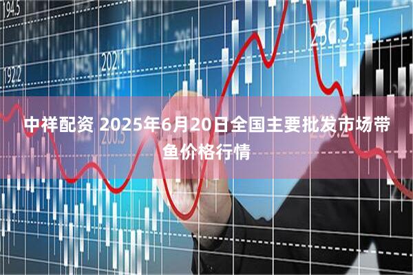 中祥配资 2025年6月20日全国主要批发市场带鱼价格行情