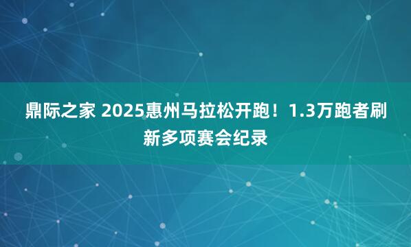 鼎际之家 2025惠州马拉松开跑！1.3万跑者刷新多项赛会纪录
