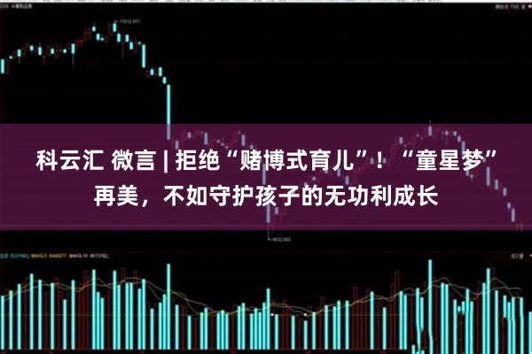 科云汇 微言 | 拒绝“赌博式育儿”！“童星梦”再美，不如守护孩子的无功利成长
