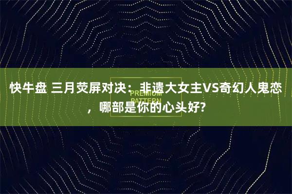快牛盘 三月荧屏对决：非遗大女主VS奇幻人鬼恋，哪部是你的心头好?