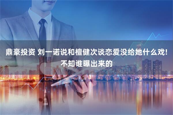 鼎豪投资 刘一诺说和檀健次谈恋爱没给她什么戏!不知谁曝出来的