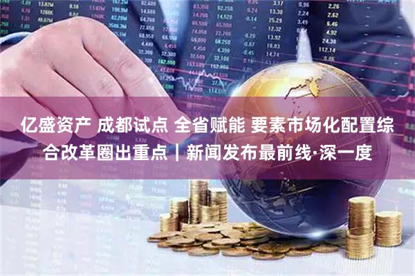 亿盛资产 成都试点 全省赋能 要素市场化配置综合改革圈出重点｜新闻发布最前线·深一度