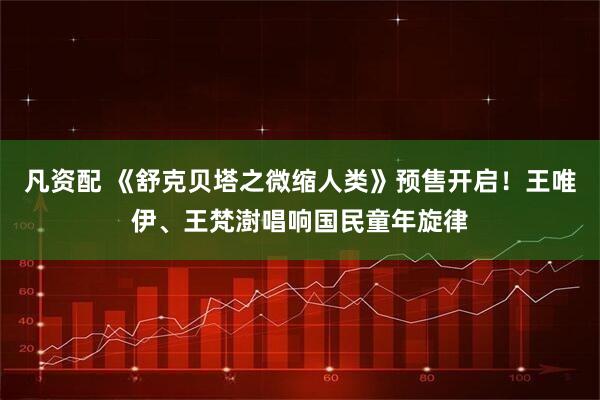 凡资配 《舒克贝塔之微缩人类》预售开启！王唯伊、王梵澍唱响国民童年旋律