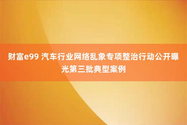 财富e99 汽车行业网络乱象专项整治行动公开曝光第三批典型案例