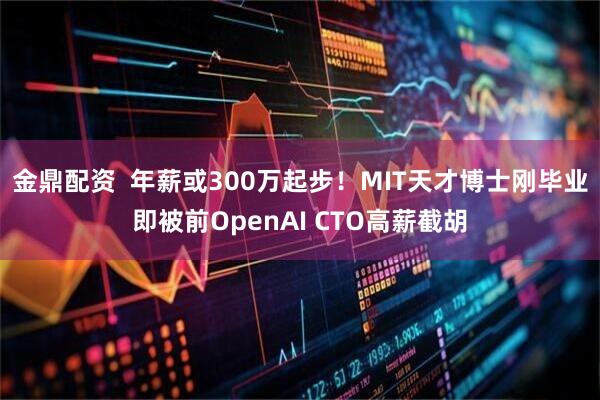 金鼎配资  年薪或300万起步！MIT天才博士刚毕业即被前OpenAI CTO高薪截胡