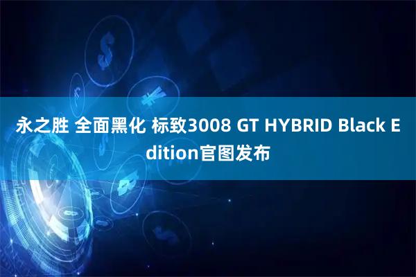永之胜 全面黑化 标致3008 GT HYBRID Black Edition官图发布