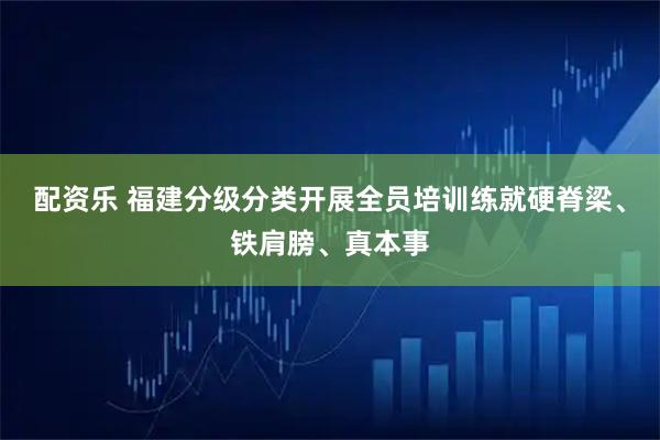 配资乐 福建分级分类开展全员培训练就硬脊梁、铁肩膀、真本事