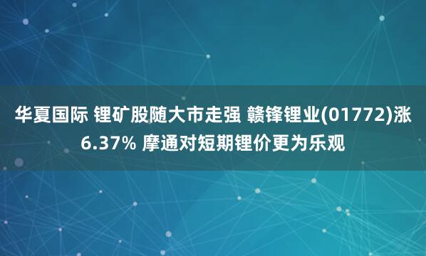 华夏国际 锂矿股随大市走强 赣锋锂业(01772)涨6.37% 摩通对短期锂价更为乐观