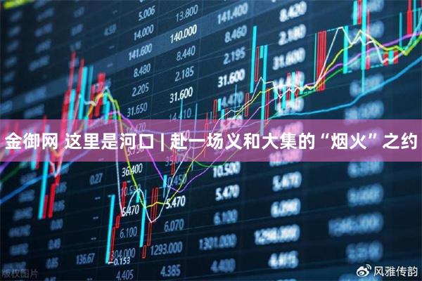 金御网 这里是河口 | 赴一场义和大集的“烟火”之约