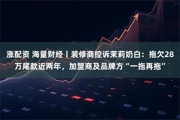 涨配资 海量财经丨装修商控诉茉莉奶白：拖欠28万尾款近两年，加盟商及品牌方“一拖再拖”