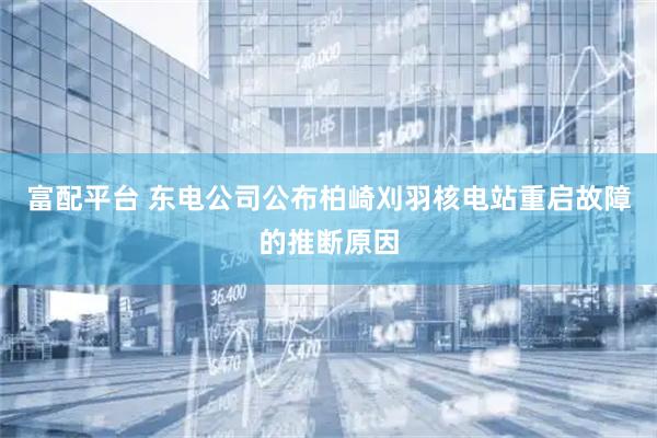 富配平台 东电公司公布柏崎刈羽核电站重启故障的推断原因
