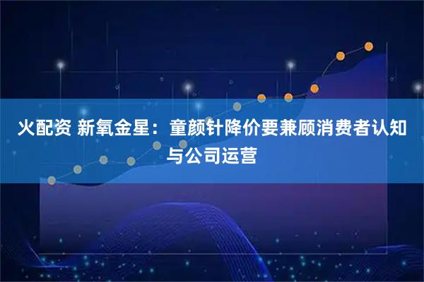 火配资 新氧金星：童颜针降价要兼顾消费者认知与公司运营