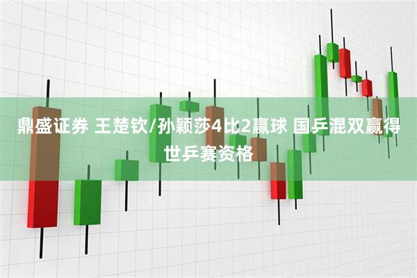 鼎盛证券 王楚钦/孙颖莎4比2赢球 国乒混双赢得世乒赛资格