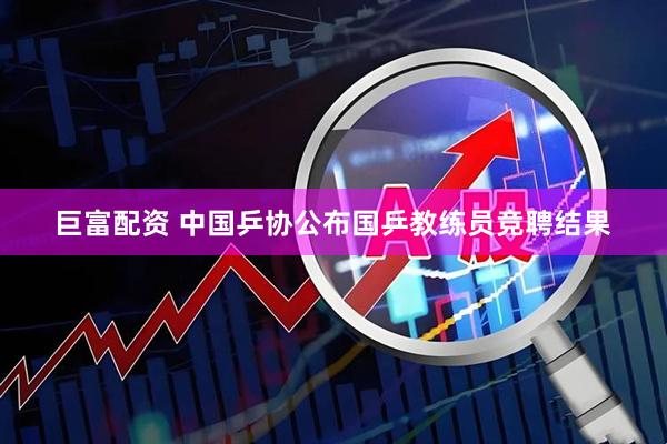 巨富配资 中国乒协公布国乒教练员竞聘结果