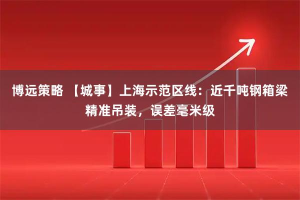 博远策略 【城事】上海示范区线：近千吨钢箱梁精准吊装，误差毫米级
