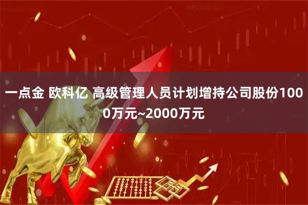 一点金 欧科亿 高级管理人员计划增持公司股份1000万元~2000万元