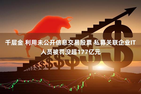 千层金 利用未公开信息交易股票 私募关联企业IT人员被罚没超177亿元