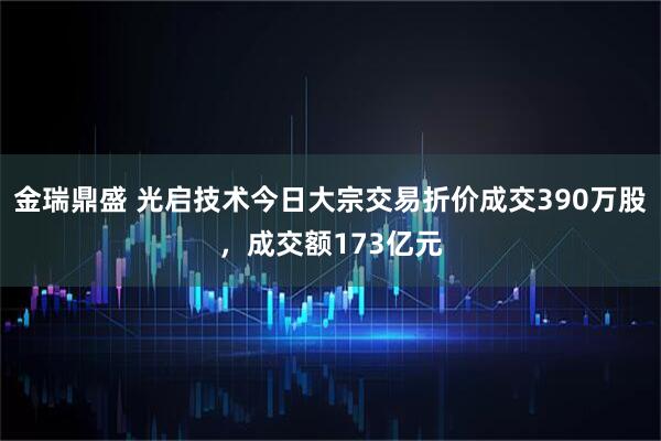 金瑞鼎盛 光启技术今日大宗交易折价成交390万股，成交额173亿元