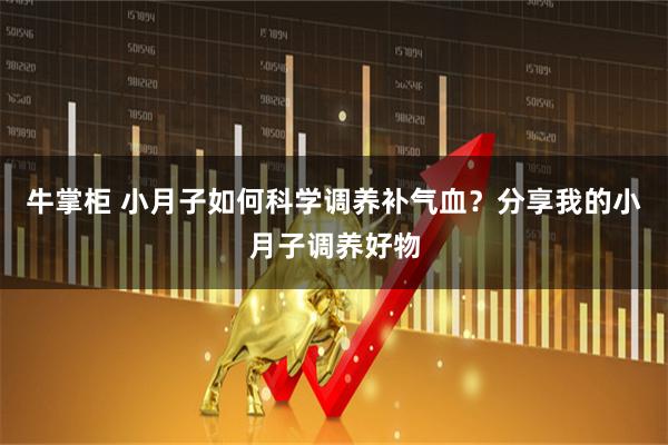 牛掌柜 小月子如何科学调养补气血？分享我的小月子调养好物
