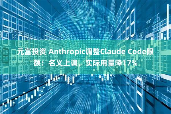 元富投资 Anthropic调整Claude Code限额：名义上调，实际用量降17%