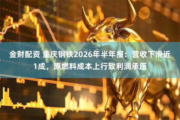 金财配资 重庆钢铁2026年半年报：营收下滑近1成，原燃料成本上行致利润承压